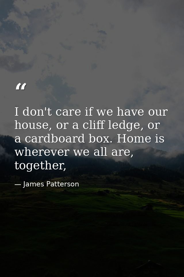 I don't care if we have our house, or a cliff ledge, or a cardboard box. Home is wherever we all are, together, — James Patterson