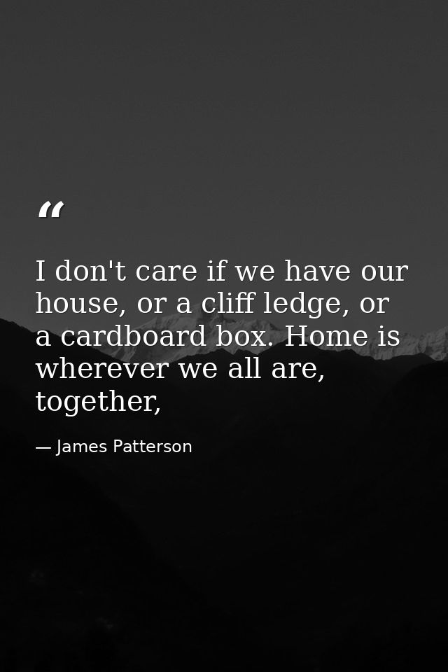 I don't care if we have our house, or a cliff ledge, or a cardboard box. Home is wherever we all are, together, — James Patterson