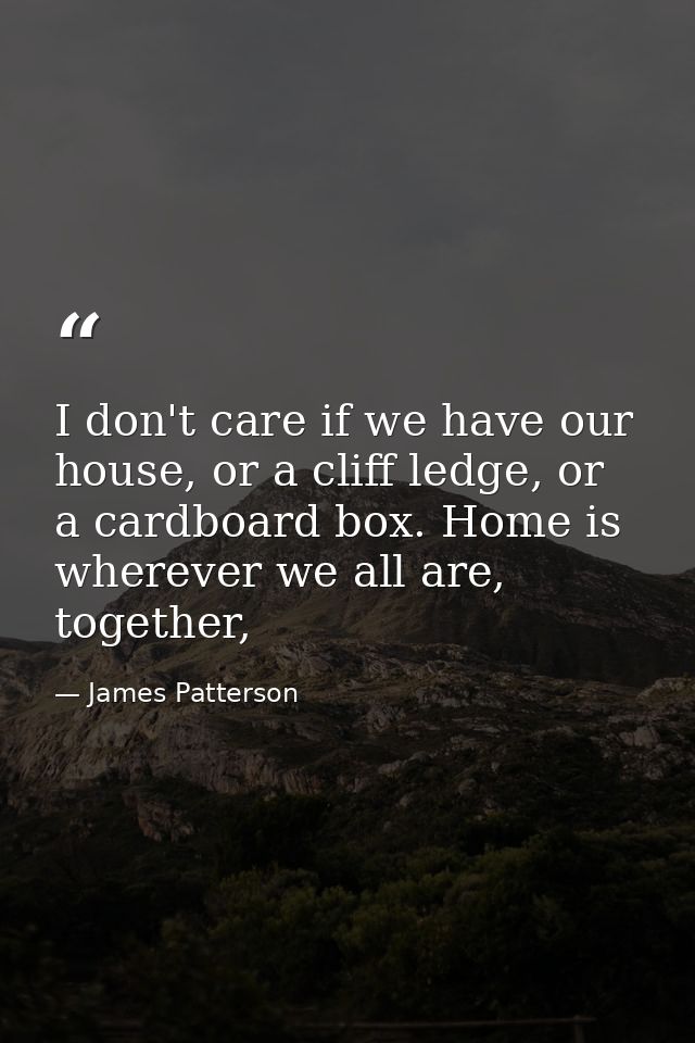 I don't care if we have our house, or a cliff ledge, or a cardboard box. Home is wherever we all are, together, — James Patterson