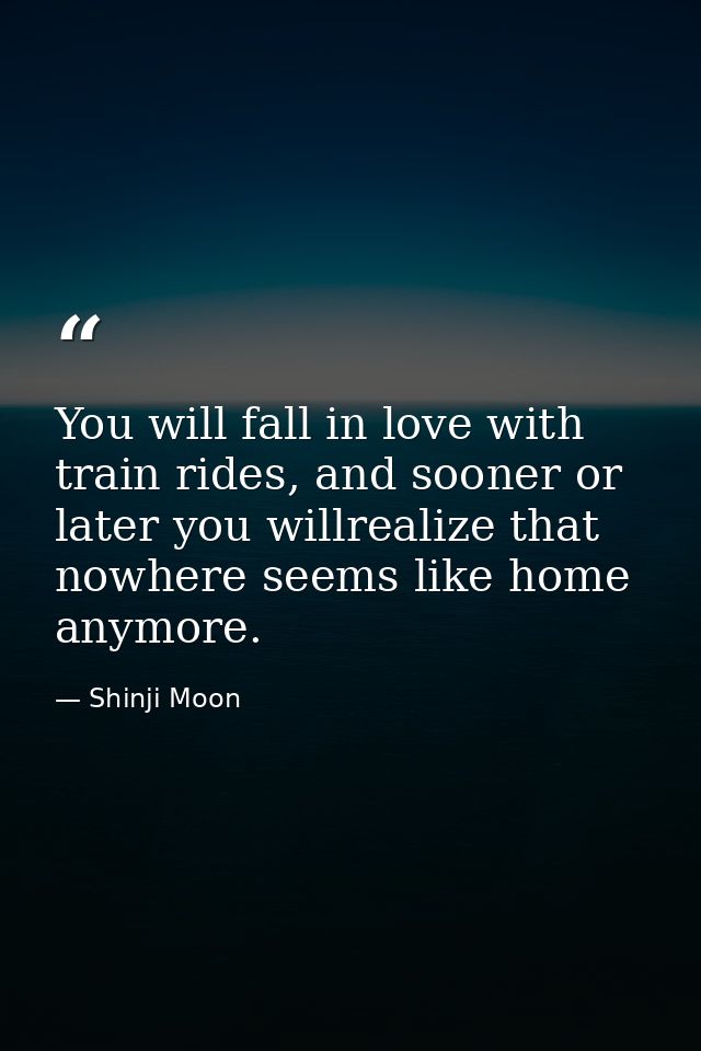 You will fall in love with train rides, and sooner or later you willrealize that nowhere seems like home anymore. — Shinji Moon