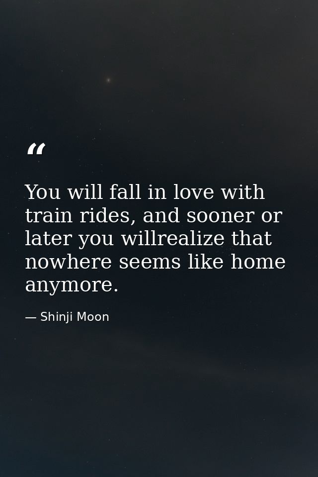 You will fall in love with train rides, and sooner or later you willrealize that nowhere seems like home anymore. — Shinji Moon