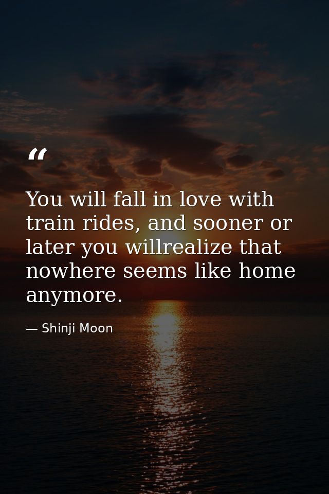 You will fall in love with train rides, and sooner or later you willrealize that nowhere seems like home anymore. — Shinji Moon