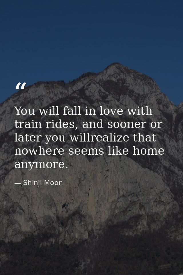 You will fall in love with train rides, and sooner or later you willrealize that nowhere seems like home anymore. — Shinji Moon