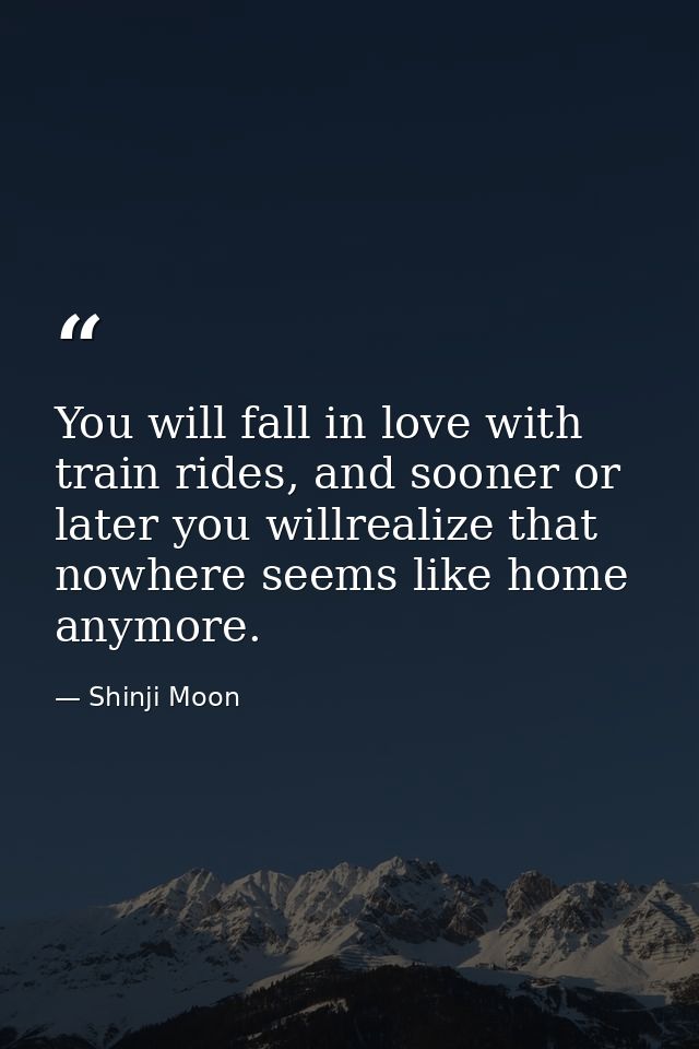 You will fall in love with train rides, and sooner or later you willrealize that nowhere seems like home anymore. — Shinji Moon