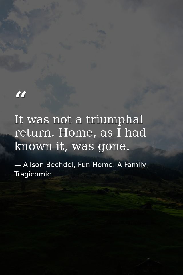 It was not a triumphal return. Home, as I had known it, was gone. — Alison Bechdel, Fun Home: A Family Tragicomic