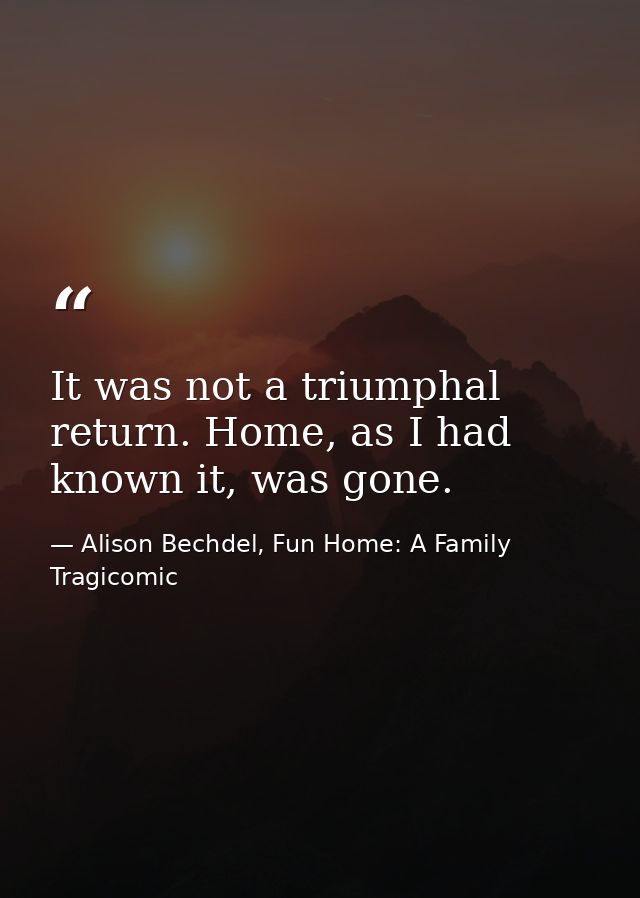 It was not a triumphal return. Home, as I had known it, was gone. — Alison Bechdel, Fun Home: A Family Tragicomic
