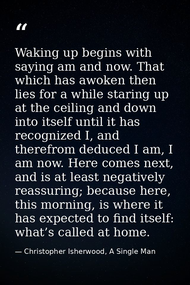 Waking up begins with saying am and now. That which has awoken then lies for a while staring up at the ceiling and down  — Christopher Isherwood, A Single Man