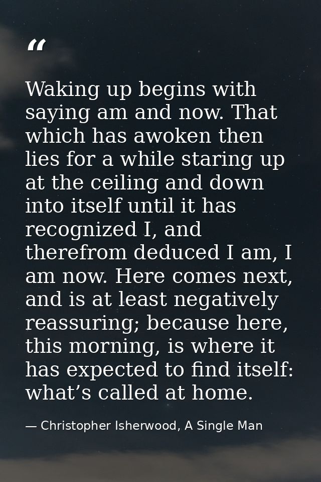 Waking up begins with saying am and now. That which has awoken then lies for a while staring up at the ceiling and down  — Christopher Isherwood, A Single Man