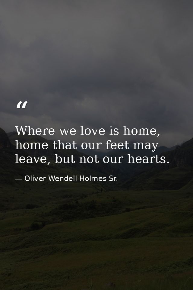 Where we love is home, home that our feet may leave, but not our hearts. — Oliver Wendell Holmes Sr.