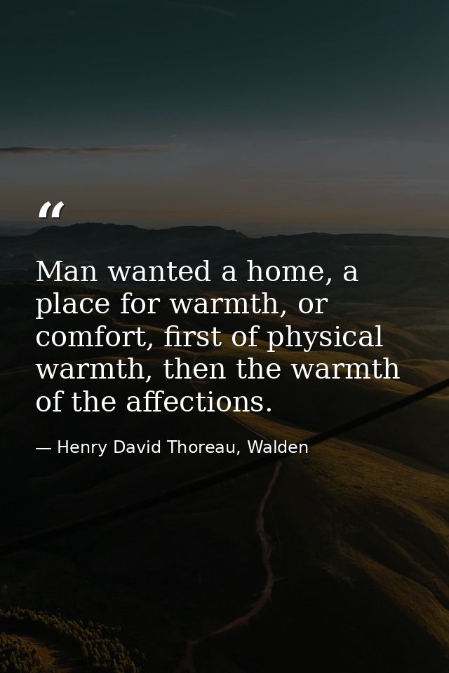 Man wanted a home, a place for warmth, or comfort, first of physical warmth, then the warmth of the affections. — Henry David Thoreau, Walden