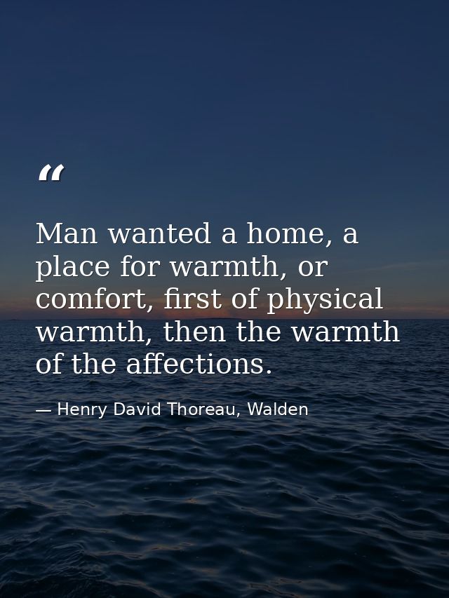 Man wanted a home, a place for warmth, or comfort, first of physical warmth, then the warmth of the affections. — Henry David Thoreau, Walden