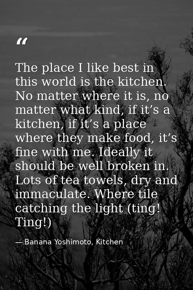 The place I like best in this world is the kitchen. No matter where it is, no matter what kind, if it’s a kitchen, if it — Banana Yoshimoto, Kitchen