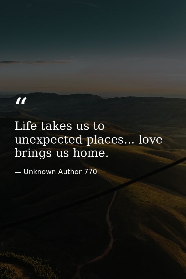 Life takes us to unexpected places... love brings us home. — Unknown Author 770