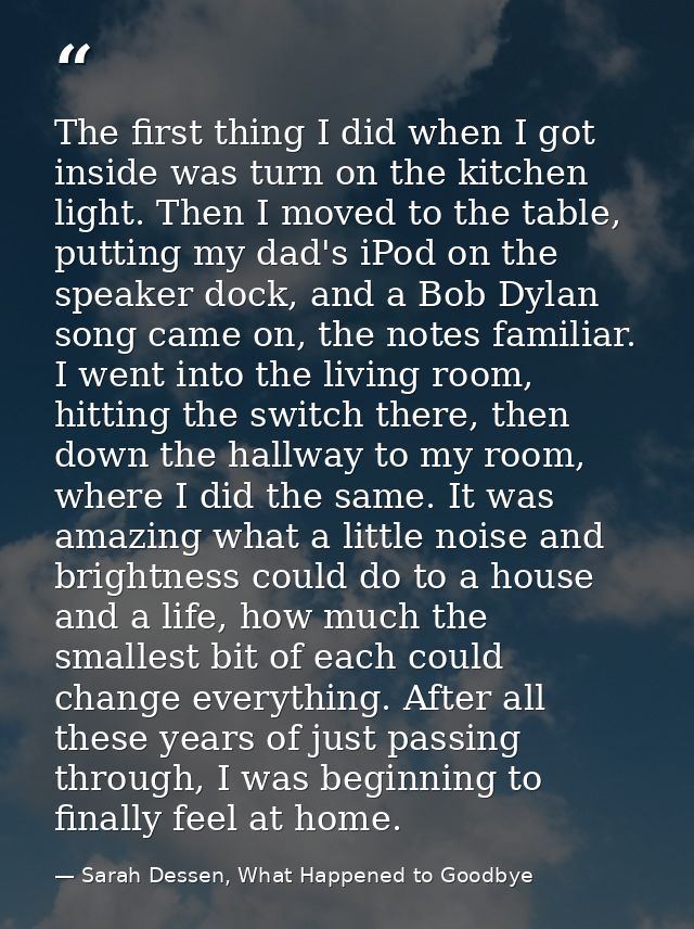 The first thing I did when I got inside was turn on the kitchen light. Then I moved to the table, putting my dad's iPod  — Sarah Dessen, What Happened to Goodbye