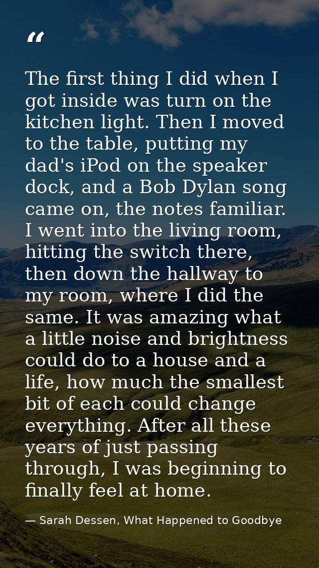 The first thing I did when I got inside was turn on the kitchen light. Then I moved to the table, putting my dad's iPod  — Sarah Dessen, What Happened to Goodbye