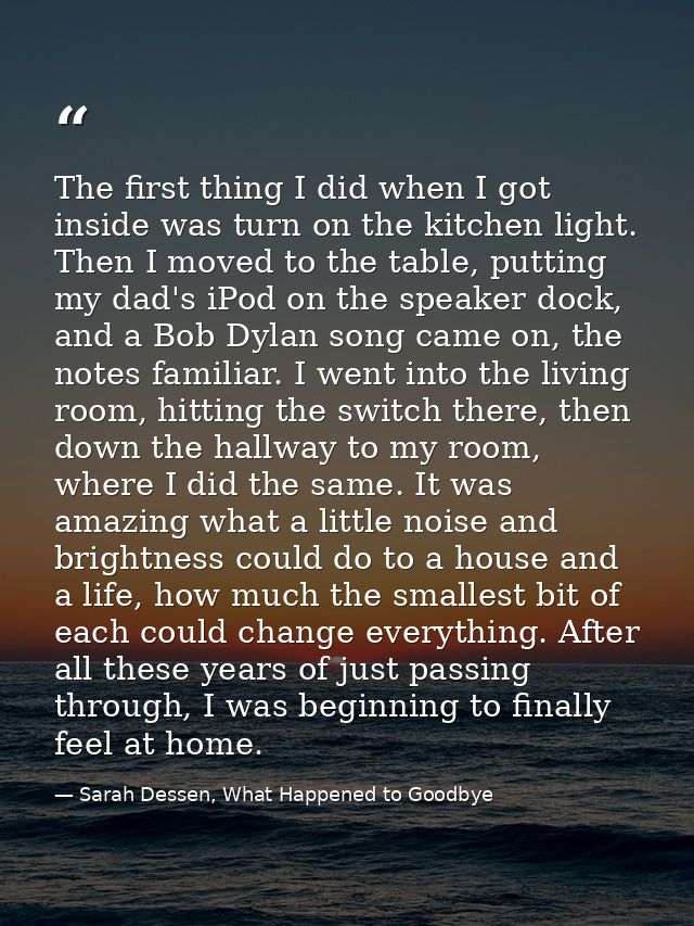 The first thing I did when I got inside was turn on the kitchen light. Then I moved to the table, putting my dad's iPod  — Sarah Dessen, What Happened to Goodbye