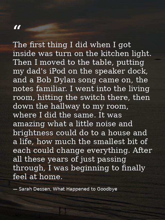 The first thing I did when I got inside was turn on the kitchen light. Then I moved to the table, putting my dad's iPod  — Sarah Dessen, What Happened to Goodbye