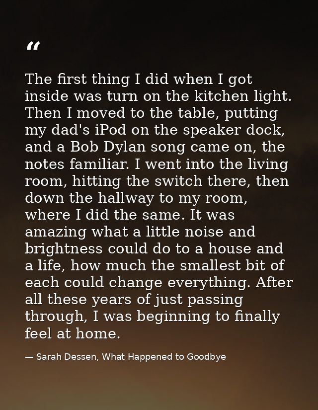 The first thing I did when I got inside was turn on the kitchen light. Then I moved to the table, putting my dad's iPod  — Sarah Dessen, What Happened to Goodbye
