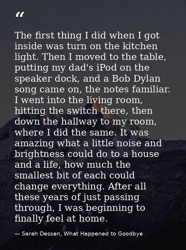 The first thing I did when I got inside was turn on the kitchen light. Then I moved to the table, putting my dad's iPod  — Sarah Dessen, What Happened to Goodbye