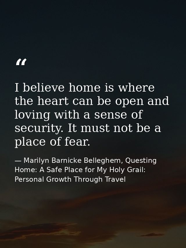 I believe home is where the heart can be open and loving with a sense of security. It must not be a place of fear. — Marilyn Barnicke Belleghem, Questing Home: A Safe Place for My Holy Grail: Personal Growth Through Travel