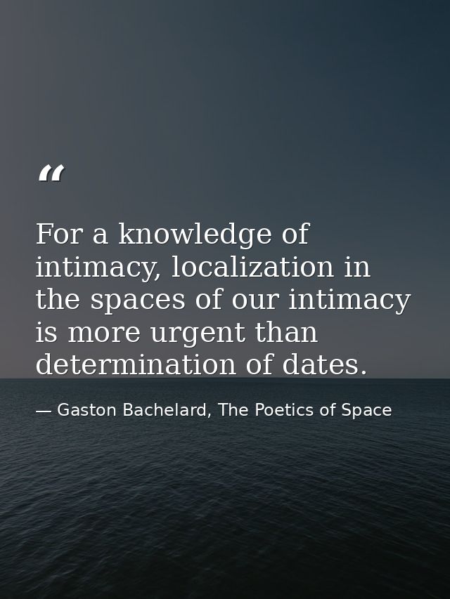 For a knowledge of intimacy, localization in the spaces of our intimacy is more urgent than determination of dates. — Gaston Bachelard, The Poetics of Space