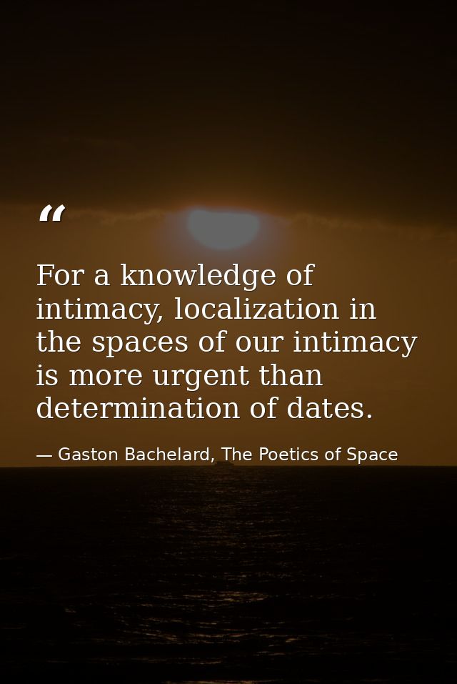 For a knowledge of intimacy, localization in the spaces of our intimacy is more urgent than determination of dates. — Gaston Bachelard, The Poetics of Space