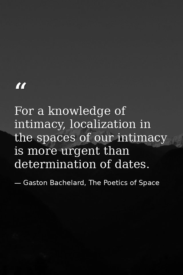 For a knowledge of intimacy, localization in the spaces of our intimacy is more urgent than determination of dates. — Gaston Bachelard, The Poetics of Space