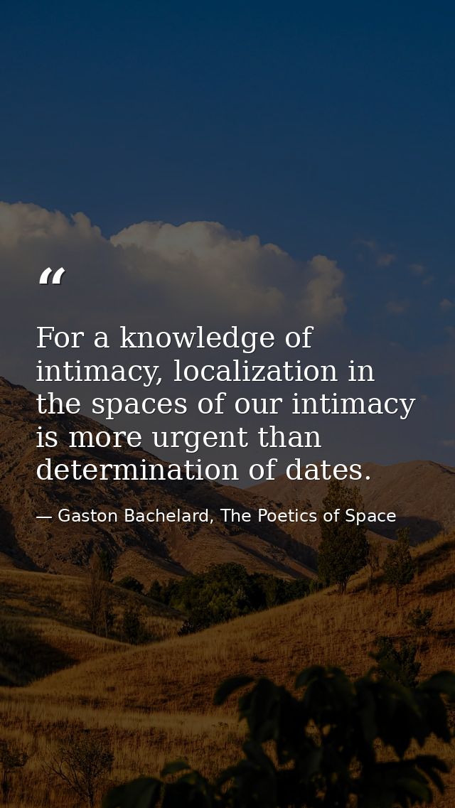 For a knowledge of intimacy, localization in the spaces of our intimacy is more urgent than determination of dates. — Gaston Bachelard, The Poetics of Space