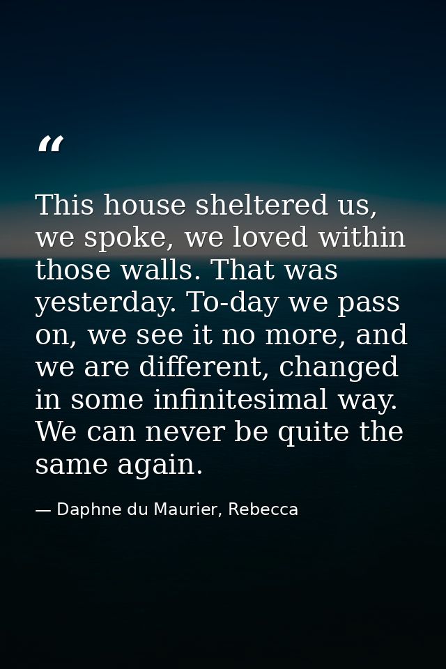 This house sheltered us, we spoke, we loved within those walls. That was yesterday. To-day we pass on, we see it no more — Daphne du Maurier, Rebecca