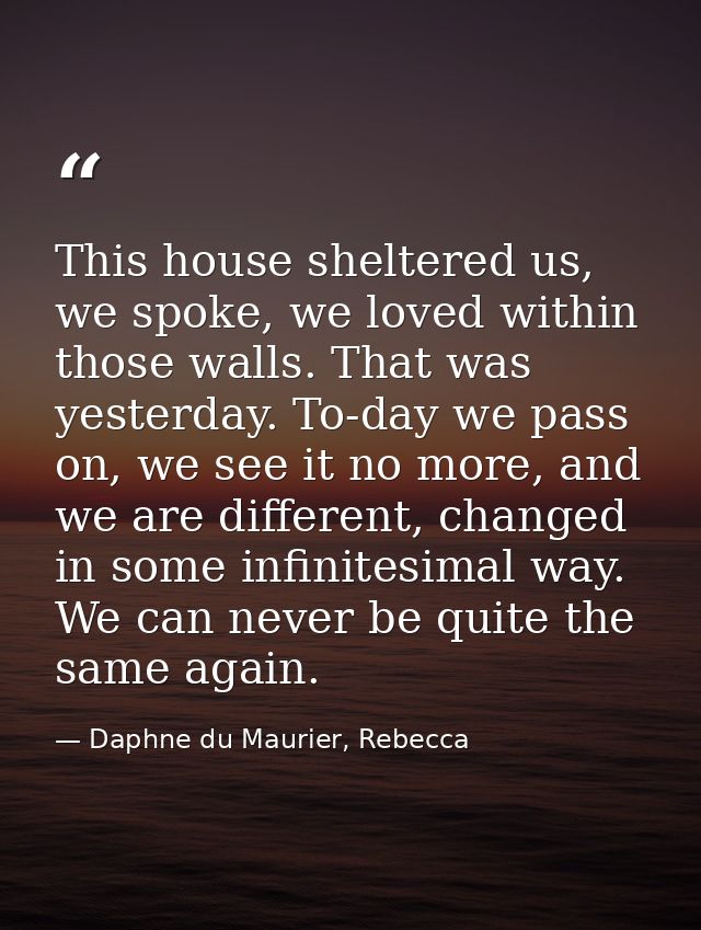 This house sheltered us, we spoke, we loved within those walls. That was yesterday. To-day we pass on, we see it no more — Daphne du Maurier, Rebecca