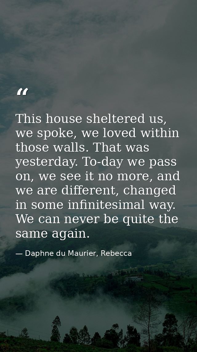 This house sheltered us, we spoke, we loved within those walls. That was yesterday. To-day we pass on, we see it no more — Daphne du Maurier, Rebecca