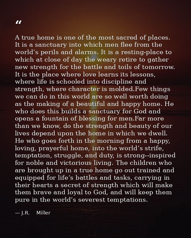 A true home is one of the most sacred of places. It is a sanctuary into which men flee from the world’s perils and alarm — J.R.    Miller