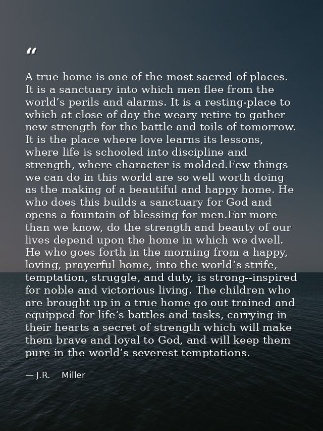A true home is one of the most sacred of places. It is a sanctuary into which men flee from the world’s perils and alarm — J.R.    Miller