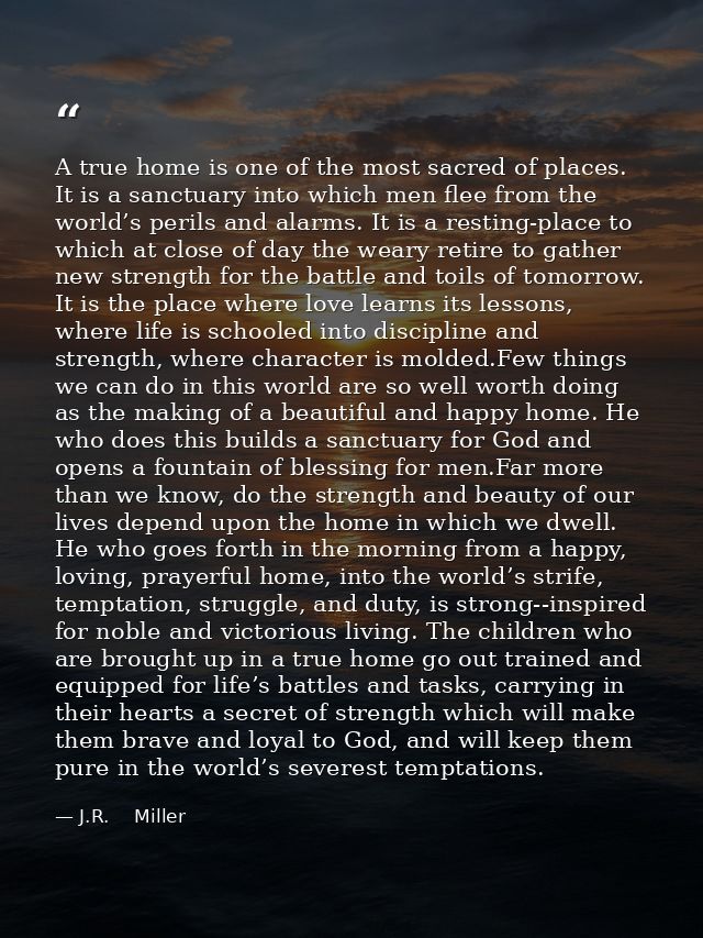 A true home is one of the most sacred of places. It is a sanctuary into which men flee from the world’s perils and alarm — J.R.    Miller