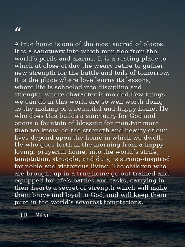 A true home is one of the most sacred of places. It is a sanctuary into which men flee from the world’s perils and alarm — J.R.    Miller