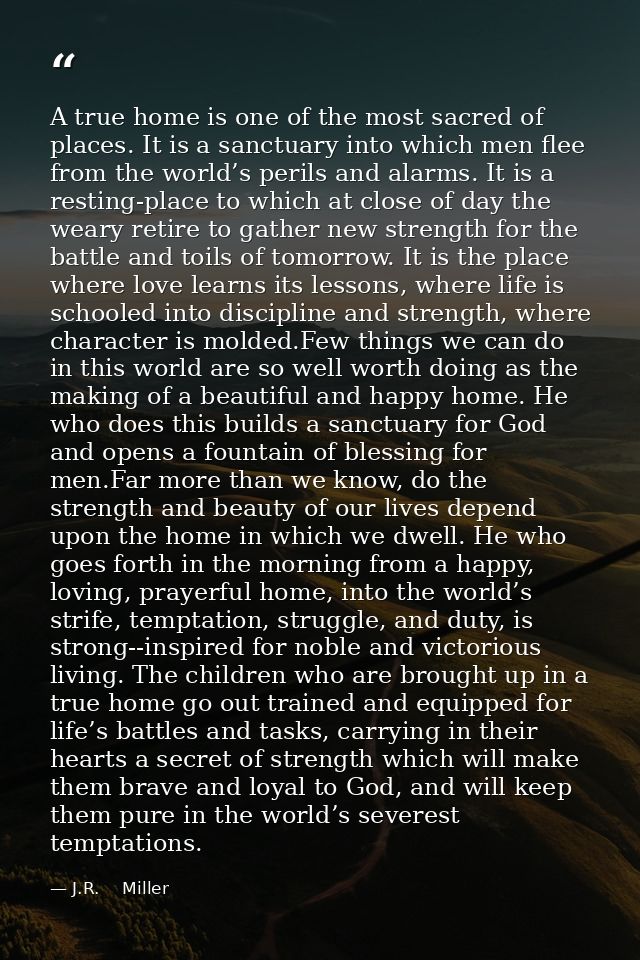 A true home is one of the most sacred of places. It is a sanctuary into which men flee from the world’s perils and alarm — J.R.    Miller