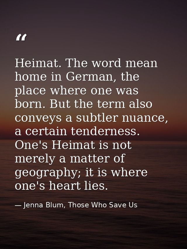 Heimat. The word mean home in German, the place where one was born. But the term also conveys a subtler nuance, a certai — Jenna Blum, Those Who Save Us