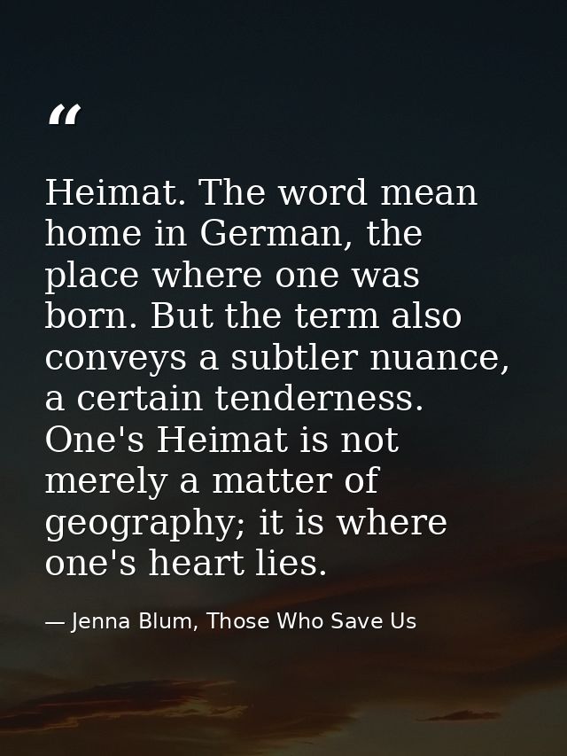 Heimat. The word mean home in German, the place where one was born. But the term also conveys a subtler nuance, a certai — Jenna Blum, Those Who Save Us