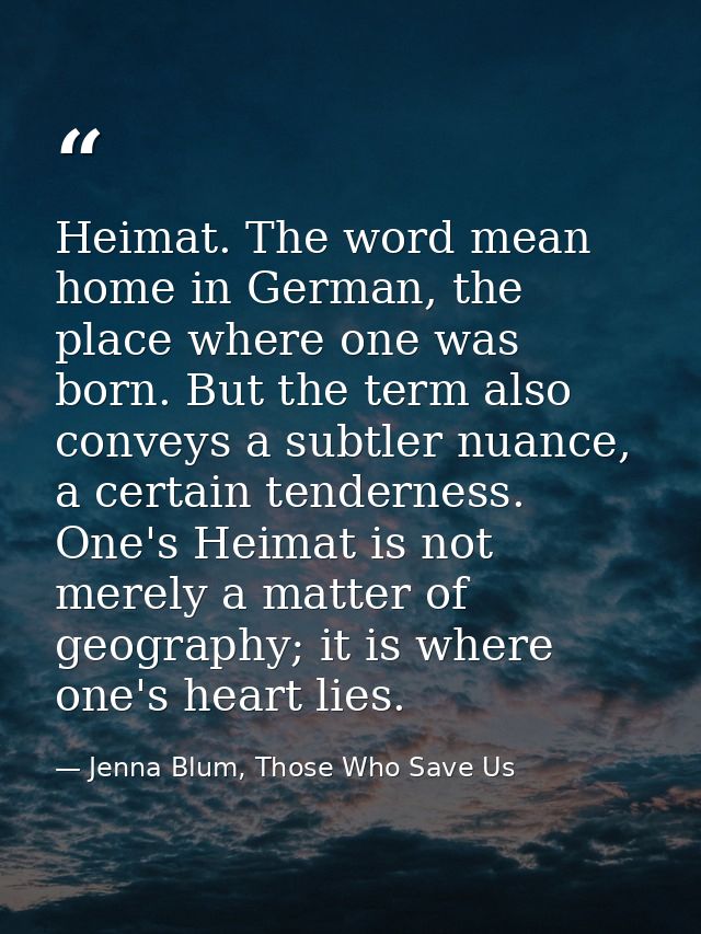 Heimat. The word mean home in German, the place where one was born. But the term also conveys a subtler nuance, a certai — Jenna Blum, Those Who Save Us