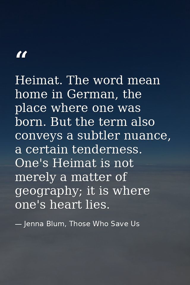 Heimat. The word mean home in German, the place where one was born. But the term also conveys a subtler nuance, a certai — Jenna Blum, Those Who Save Us