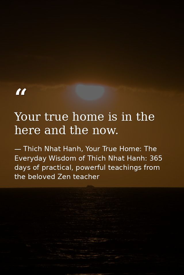 Your true home is in the here and the now. — Thich Nhat Hanh, Your True Home: The Everyday Wisdom of Thich Nhat Hanh: 365 days of practical, powerful teachings from the beloved Zen teacher