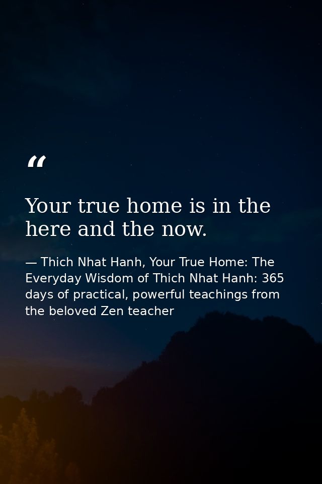 Your true home is in the here and the now. — Thich Nhat Hanh, Your True Home: The Everyday Wisdom of Thich Nhat Hanh: 365 days of practical, powerful teachings from the beloved Zen teacher