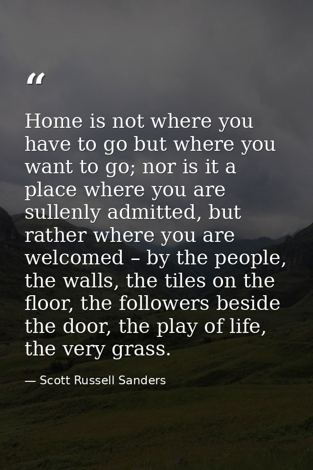 Home is not where you have to go but where you want to go; nor is it a place where you are sullenly admitted, but rather — Scott Russell Sanders