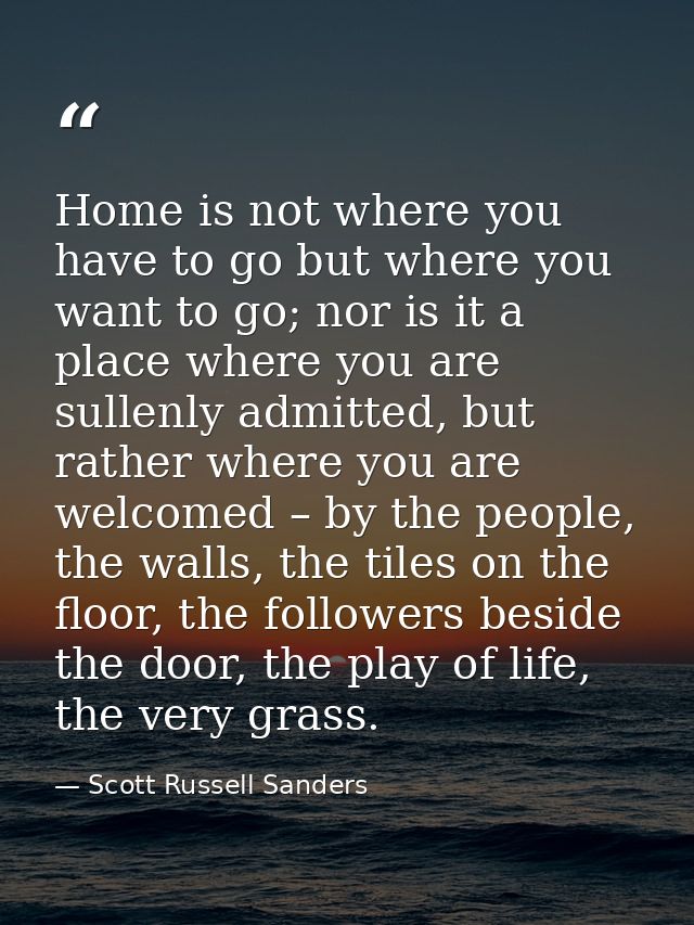 Home is not where you have to go but where you want to go; nor is it a place where you are sullenly admitted, but rather — Scott Russell Sanders