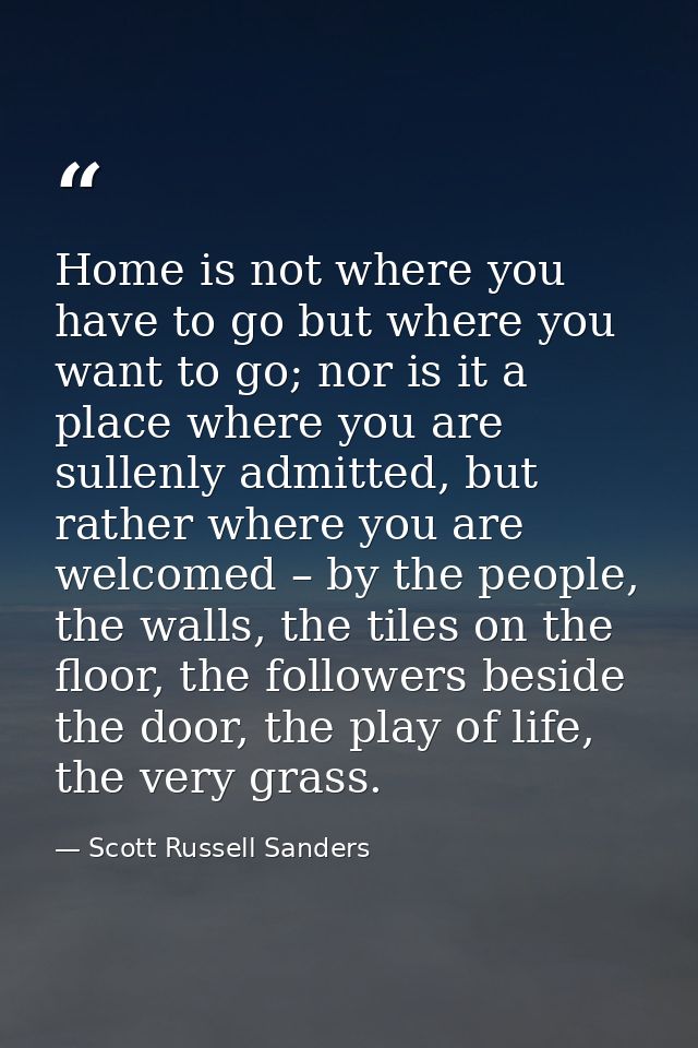 Home is not where you have to go but where you want to go; nor is it a place where you are sullenly admitted, but rather — Scott Russell Sanders