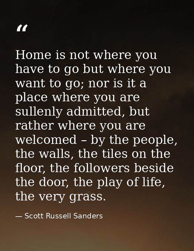 Home is not where you have to go but where you want to go; nor is it a place where you are sullenly admitted, but rather — Scott Russell Sanders