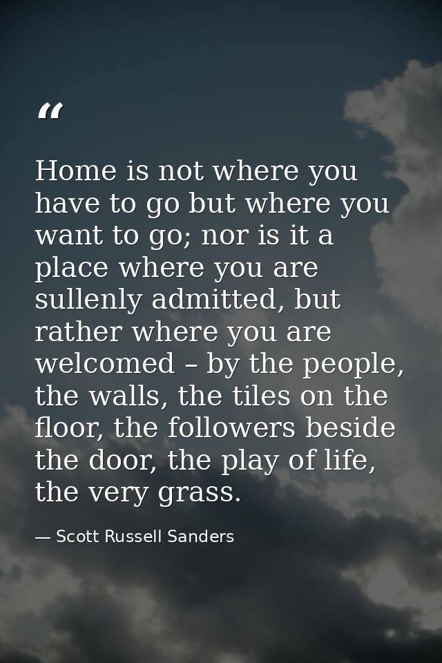 Home is not where you have to go but where you want to go; nor is it a place where you are sullenly admitted, but rather — Scott Russell Sanders