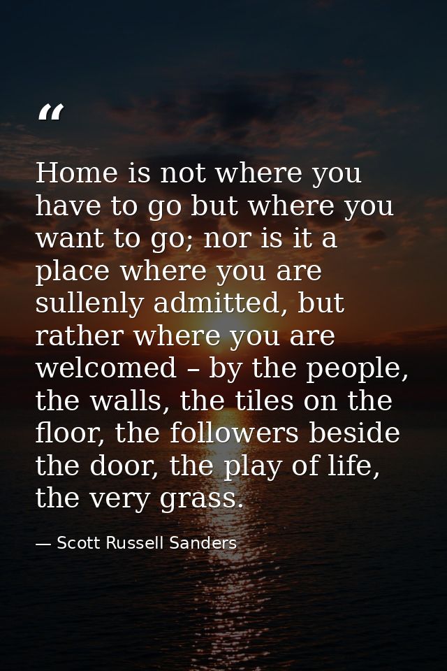 Home is not where you have to go but where you want to go; nor is it a place where you are sullenly admitted, but rather — Scott Russell Sanders
