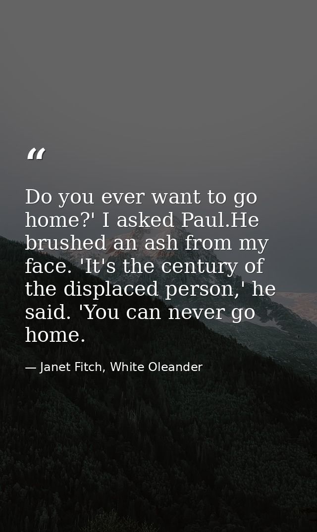 Do you ever want to go home?' I asked Paul.He brushed an ash from my face. 'It's the century of the displaced person,' h — Janet Fitch, White Oleander