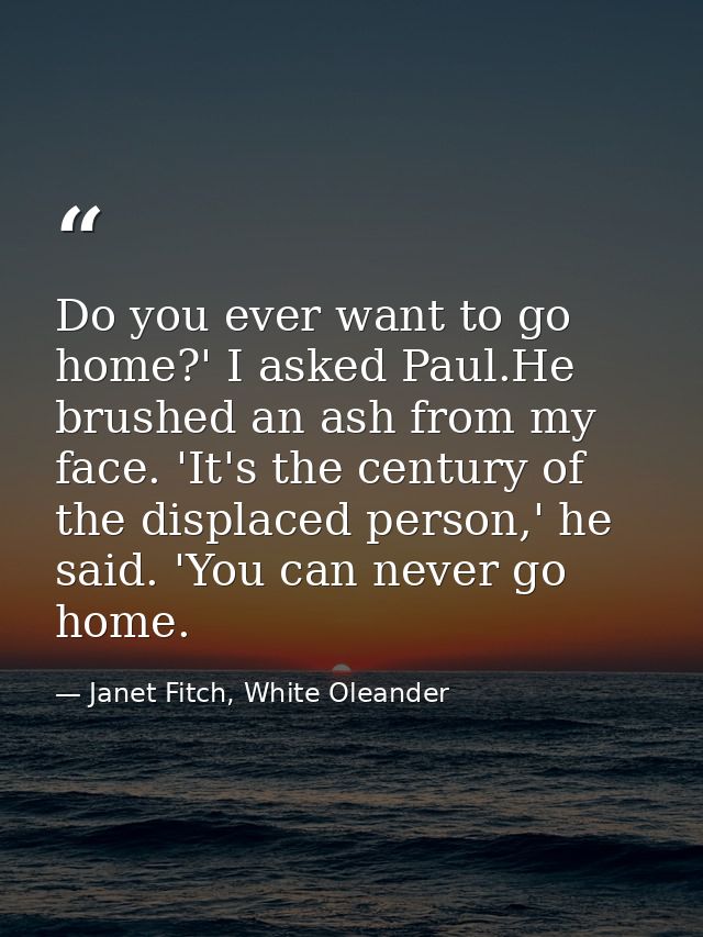 Do you ever want to go home?' I asked Paul.He brushed an ash from my face. 'It's the century of the displaced person,' h — Janet Fitch, White Oleander